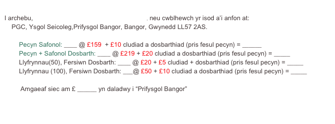 
I archebu, cliciwch yma i dalu gyda cerdyn credyd, neu cwblhewch yr isod a’i anfon at:
    PGC, Ysgol Seicoleg,Prifysgol Bangor, Bangor, Gwynedd LL57 2AS.

	Pecyn Safonol: ____ @ £159  + £10 cludiad a dosbarthiad (pris fesul pecyn) = ______
	Pecyn + Safonol Dosbarth: ____ @ £219 + £20 cludiad a dosbarthiad (pris fesul pecyn) = _____
	Llyfrynnau(50), Fersiwn Dosbarth: ____ @ £20 + £5 cludiad + dosbarthiad (pris fesul pecyn) = _____
	Llyfrynnau (100), Fersiwn Dosbarth: ___@ £50 + £10 cludiad a dosbarthiad (pris fesul pecyn) = _____

         Amgaeaf siec am £ ______ yn daladwy i “Prifysgol Bangor”
