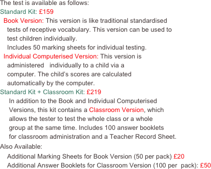 The test is available as follows:
Standard Kit: £159
  Book Version: This version is like traditional standardised
    tests of receptive vocabulary. This version can be used to 
    test children individually.  
    Includes 50 marking sheets for individual testing.
  Individual Computerised Version: This version is 
    administered   individually to a child via a 
    computer. The child’s scores are calculated
    automatically by the computer.  
Standard Kit + Classroom Kit: £219
     In addition to the Book and Individual Computerised 
     Versions, this kit contains a Classroom Version, which
     allows the tester to test the whole class or a whole 
     group at the same time. Includes 100 answer booklets
     for classroom administration and a Teacher Record Sheet.  
Also Available: 
    Additional Marking Sheets for Book Version (50 per pack) £20
    Additional Answer Booklets for Classroom Version (100 per  pack): £50

